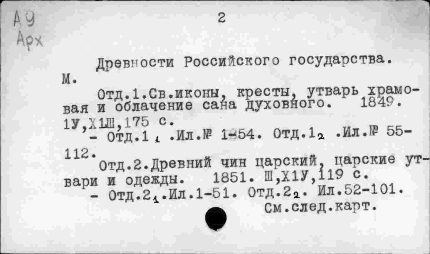 ﻿Древности Российского государства.
М.
Отд.1.Св.иконы, кресты, утварь храмовая и облачение сана духовного. 1849. 1У,ХИЛ,175 с.
ОТД.її .Ил.Н? 1-54. 0тд.1а .ИЛ.№ 55-112.
Отд.2.Древний чин царский, царские ут вари и одежды. 1851. Ш,Х1У,119 с.
- Отд.24.Ил.1-51. 0тд.2а. Ил.52-101.
Ä	См.след.карт.